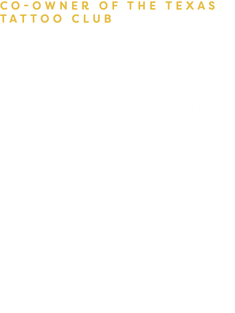 Co-Owner of the Texas tattoo Club I’VE BEEN TATTOOING SINCE 2013. I SPECIALIZE IN BOLD, BRIGHT, AND COLORFUL NEW SCHOOL TATTOOS, AS WELL AS COMIC AND ANIME TATTOOS WITH A STRONG FOCUS ON SMOOTH BLENDING, CLEAN LINEWORK, AND UNIQUE STYLINGS. WHILE TRYING TO CULTIVATE AND CONTINUOUSLY EVOLVE MY OWN STYLE; I OFFER ORIGINAL DESIGNS AND HAVE PLENTY OF PRE- DRAWN IDEAS UP FOR GRABS! ALWAYS READY AND WILLING TO HEAR OUT YOUR IDEAS AND WORK WITH YOU TO THE BEST OF MY ABILITIES!